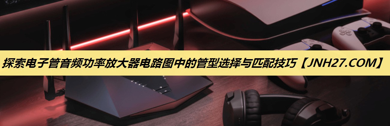 探索电子管音频功率放大器电路图中的管型选择与匹配技巧