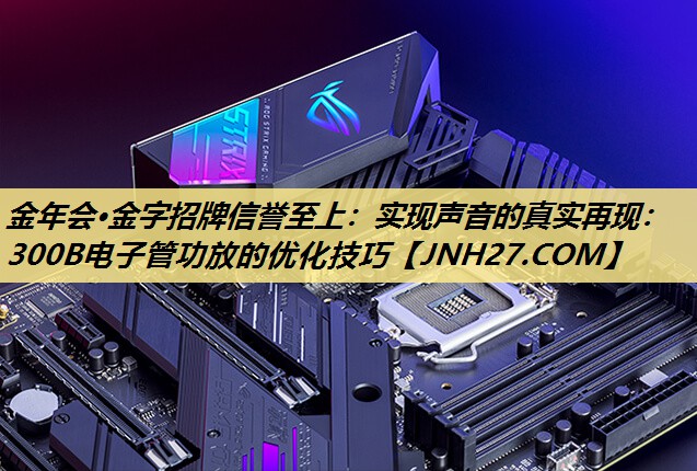 实现声音的真实再现：300B电子管功放的优化技巧